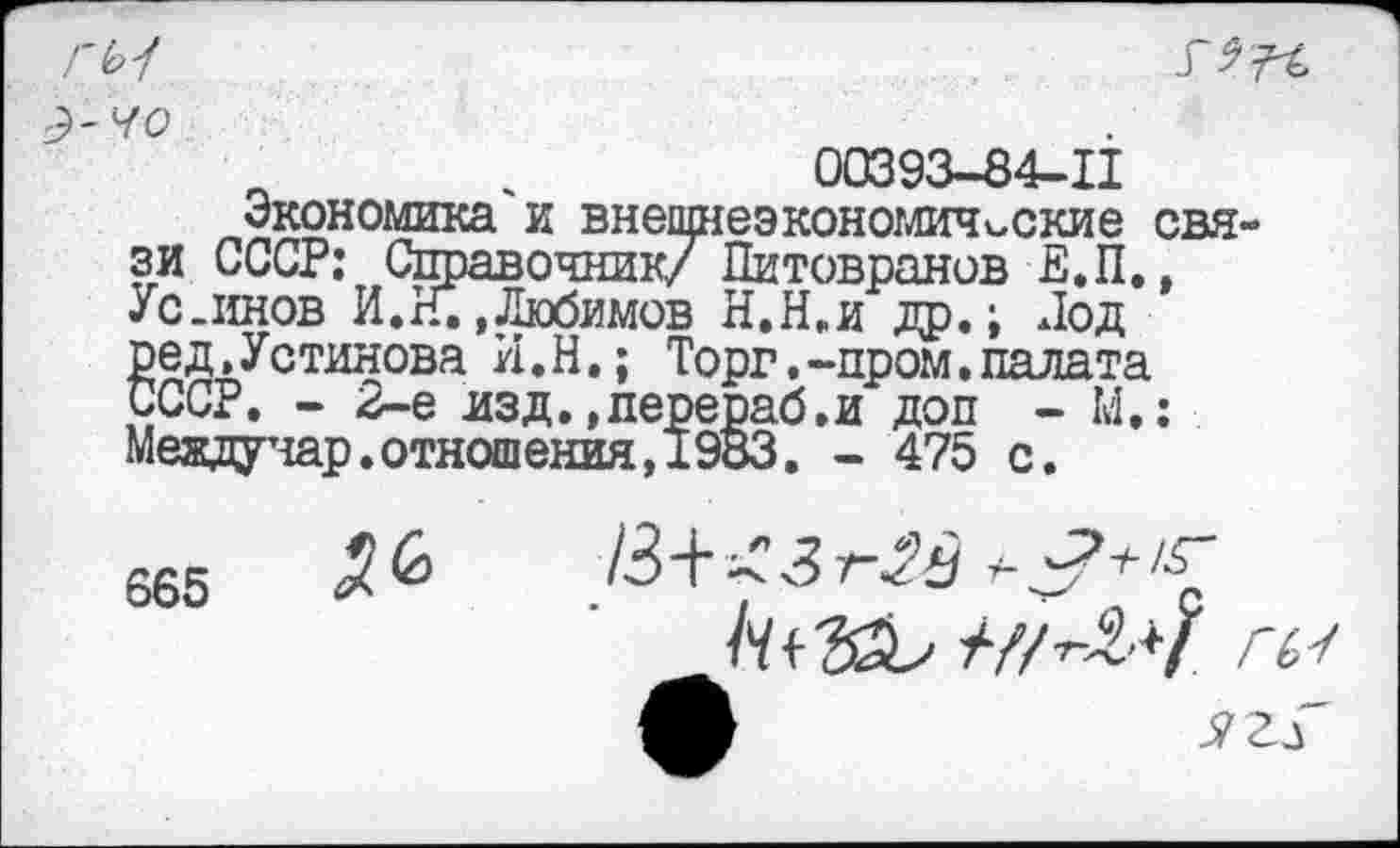 ﻿ГЬ4
Э~ЧО
п ,	00393-84-11
Экономика и внешнеэкономические связи СССР: Справочник/ Питовранов Е.П., Ус .инов И. И. .Любимов Н.П. и др.; Под ред,Устинова И.Н.; Торг.-пром.палата СССР. - 2-е изд..перераб.и доп - М.; Меядучар.отношения,1983. - 475 с.
665
/3+<Зг^
///^-7 гь-г А